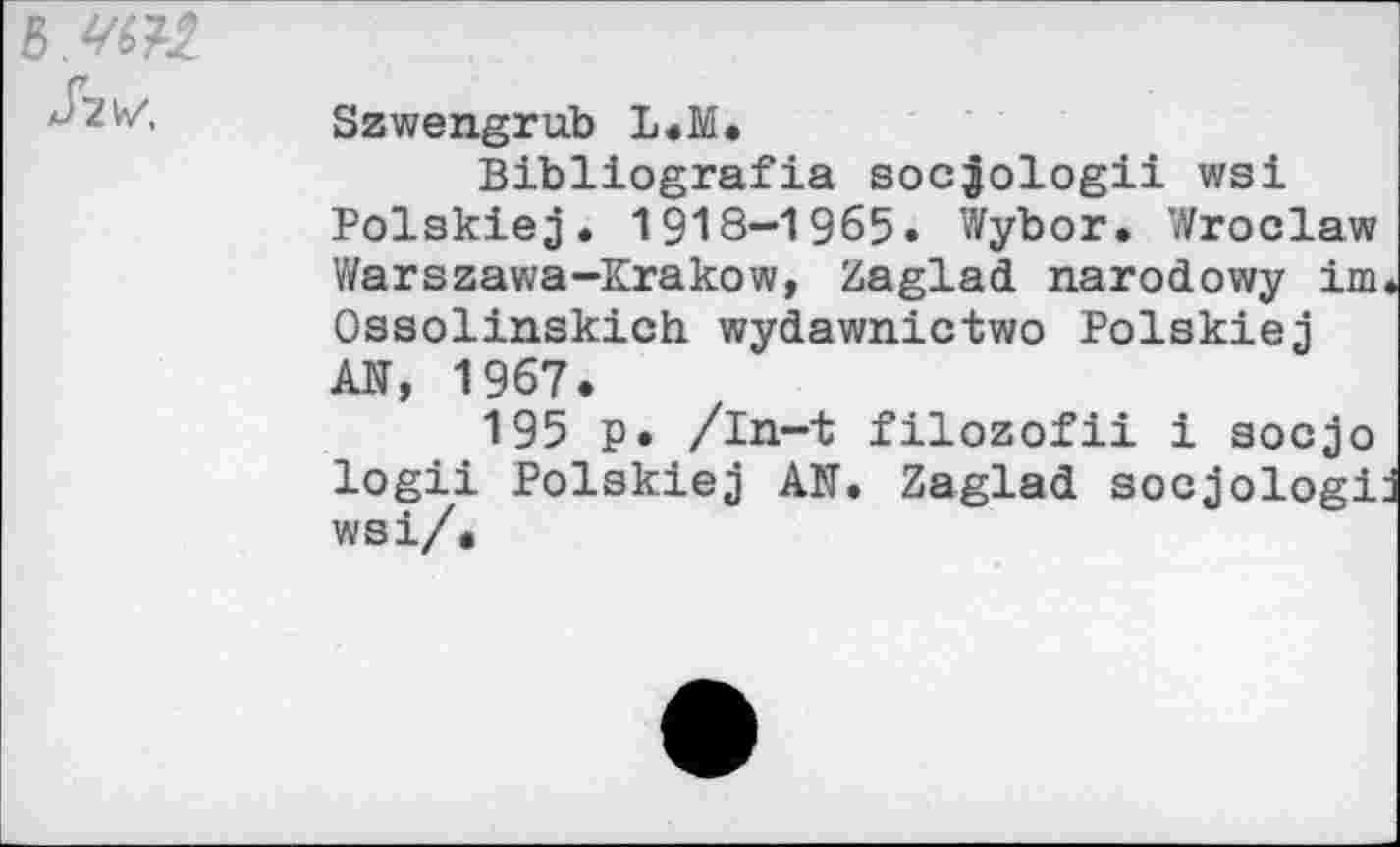 ﻿Jzvz,
Szwengrub L.M.
Bibliografia socjologii wsi Polskiej. 1918-1965. Wybor. Wroclaw Warszawa-Krakow, Zaglad narodowy im Ossolinskich wydawnictwo Polskiej AN, 1967.
195 p. /in-t filozofii i socjo logii Polskiej AN. Zaglad socjologi wsi/•